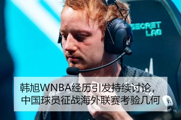 韩旭WNBA经历引发持续讨论，中国球员征战海外联赛考验几何